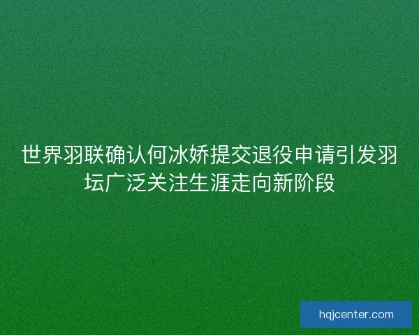 世界羽联确认何冰娇提交退役申请引发羽坛广泛关注生涯走向新阶段