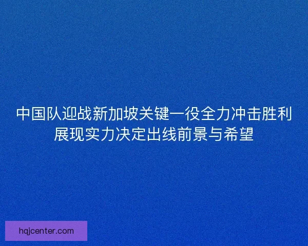 中国队迎战新加坡关键一役全力冲击胜利展现实力决定出线前景与希望