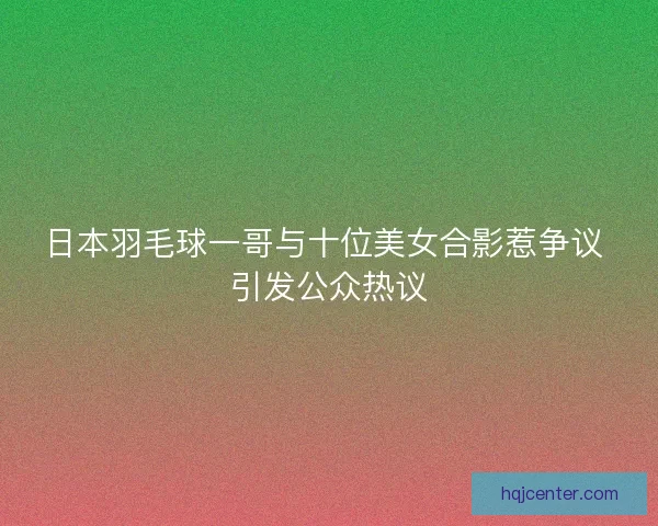 日本羽毛球一哥与十位美女合影惹争议 引发公众热议