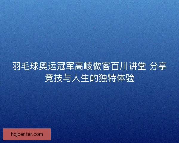 羽毛球奥运冠军高崚做客百川讲堂 分享竞技与人生的独特体验
