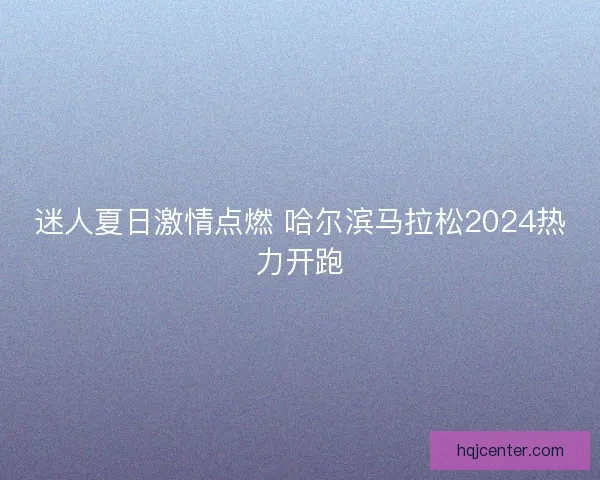 迷人夏日激情点燃 哈尔滨马拉松2024热力开跑 迷人夏日激情点燃 哈尔滨马拉松2024热力开跑