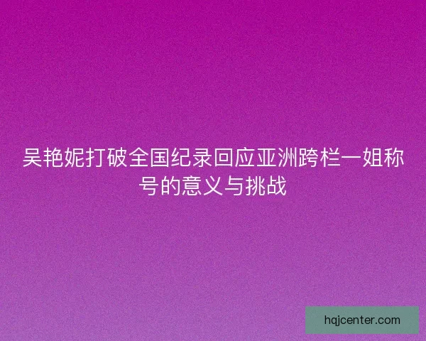吴艳妮打破全国纪录回应亚洲跨栏一姐称号的意义与挑战 吴艳妮打破全国纪录回应亚洲跨栏一姐称号的意义与挑战