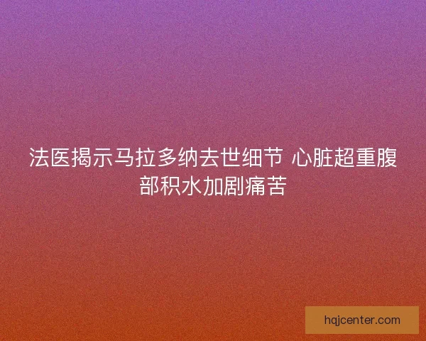 法医揭示马拉多纳去世细节 心脏超重腹部积水加剧痛苦