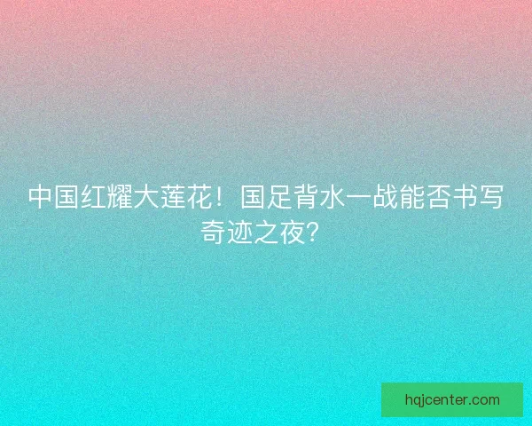 中国红耀大莲花！国足背水一战能否书写奇迹之夜？