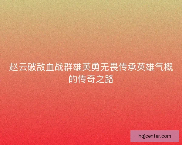 赵云破敌血战群雄英勇无畏传承英雄气概的传奇之路