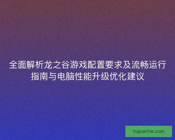 全面解析龙之谷游戏配置要求及流畅运行指南与电脑性能升级优化建议