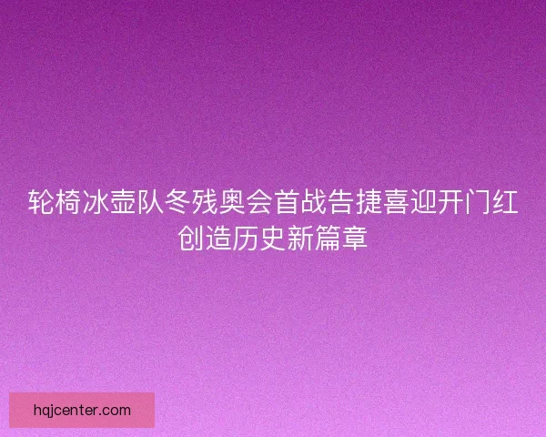 轮椅冰壶队冬残奥会首战告捷喜迎开门红创造历史新篇章 轮椅冰壶队冬残奥会首战告捷喜迎开门红创造历史新篇章