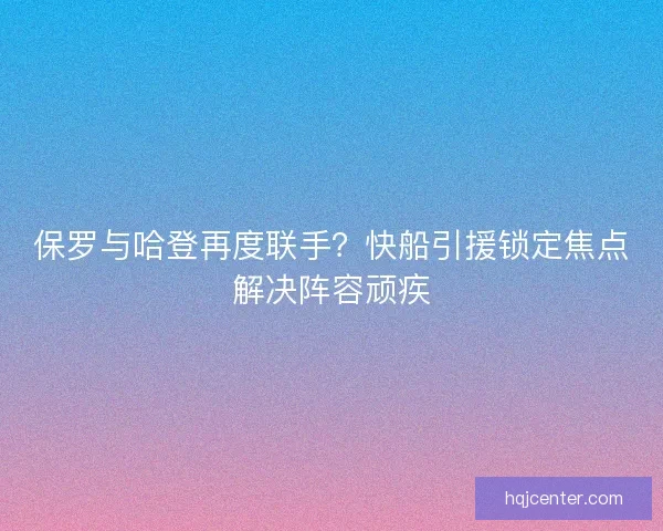 保罗与哈登再度联手？快船引援锁定焦点解决阵容顽疾