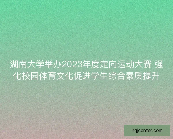 湖南大学举办2023年度定向运动大赛 强化校园体育文化促进学生综合素质提升