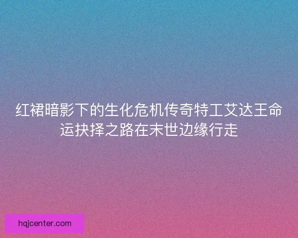 红裙暗影下的生化危机传奇特工艾达王命运抉择之路在末世边缘行走