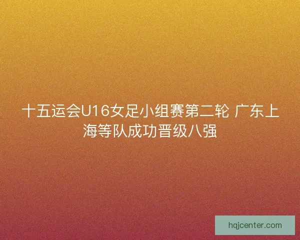 十五运会U16女足小组赛第二轮 广东上海等队成功晋级八强