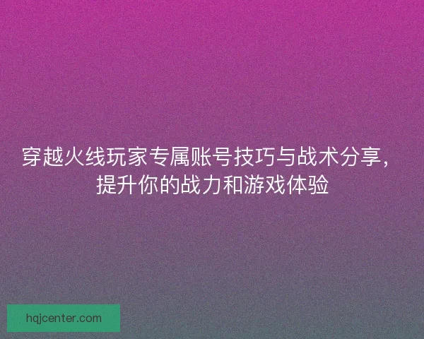 穿越火线玩家专属账号技巧与战术分享，提升你的战力和游戏体验