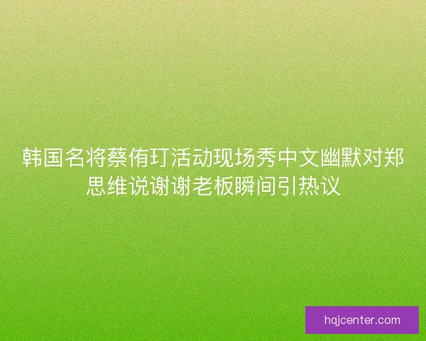 韩国名将蔡侑玎活动现场秀中文幽默对郑思维说谢谢老板瞬间引热议