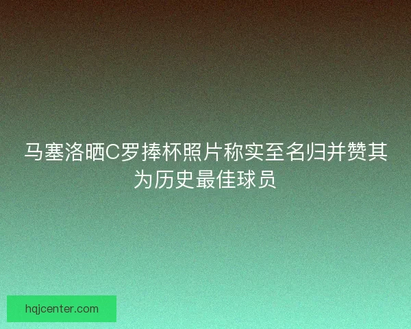 马塞洛晒C罗捧杯照片称实至名归并赞其为历史最佳球员