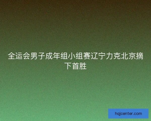 全运会男子成年组小组赛辽宁力克北京摘下首胜