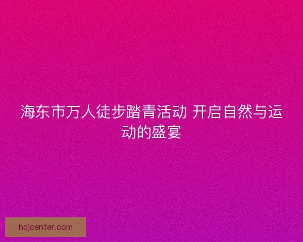 海东市万人徒步踏青活动 开启自然与运动的盛宴 海东市万人徒步踏青活动 开启自然与运动的盛宴