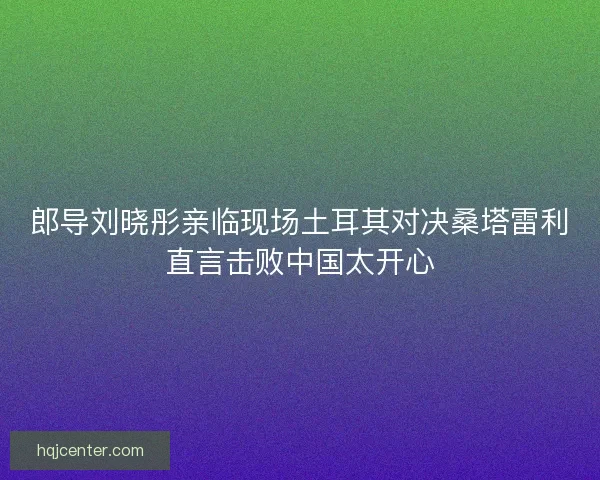 郎导刘晓彤亲临现场土耳其对决桑塔雷利直言击败中国太开心 郎导刘晓彤亲临现场土耳其对决桑塔雷利直言击败中国太开心