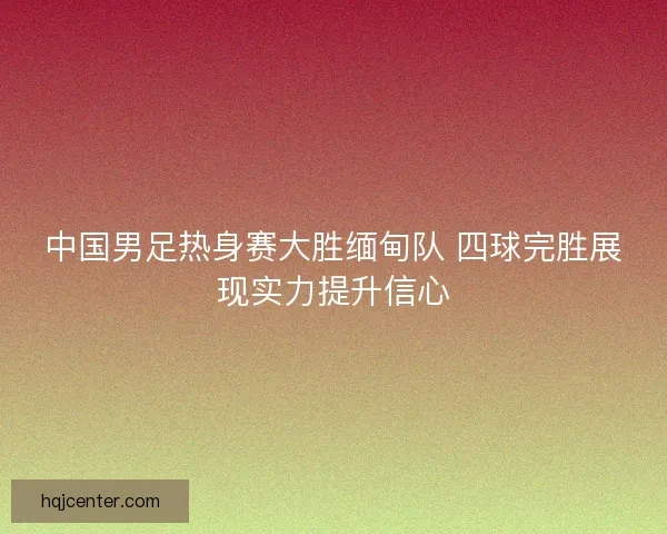 中国男足热身赛大胜缅甸队 四球完胜展现实力提升信心