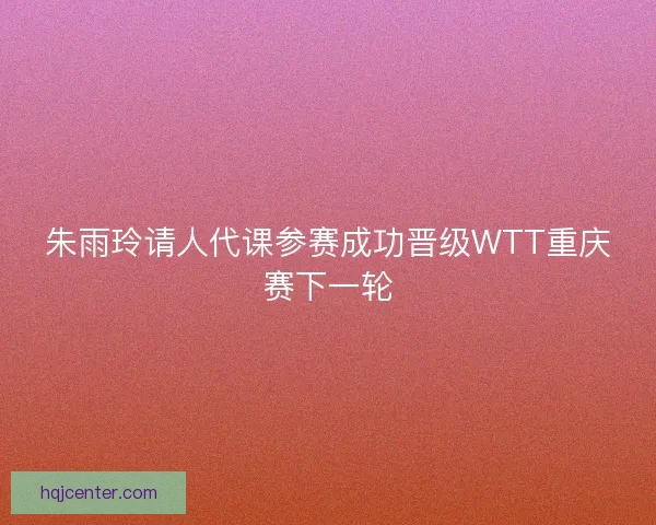 朱雨玲请人代课参赛成功晋级WTT重庆赛下一轮