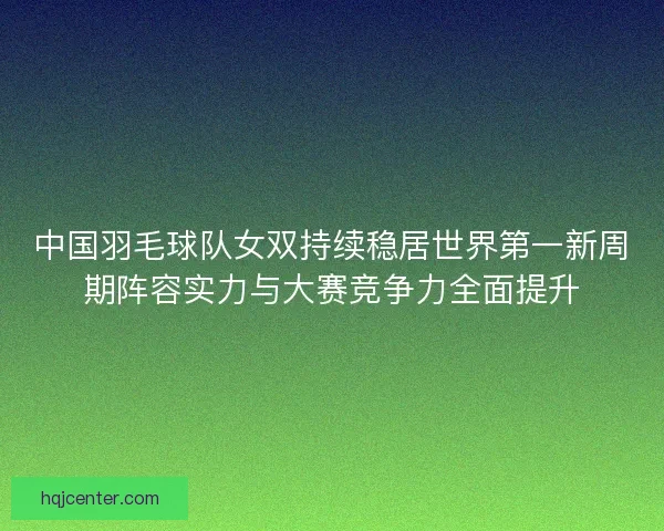 中国羽毛球队女双持续稳居世界第一新周期阵容实力与大赛竞争力全面提升