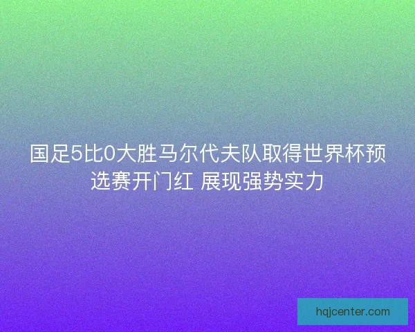 国足5比0大胜马尔代夫队取得世界杯预选赛开门红 展现强势实力 国足5比0大胜马尔代夫队取得世界杯预选赛开门红 展现强势实力