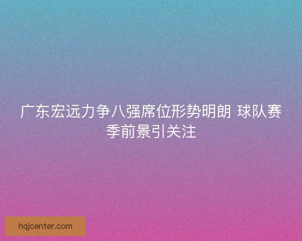 广东宏远力争八强席位形势明朗 球队赛季前景引关注 广东宏远力争八强席位形势明朗 球队赛季前景引关注