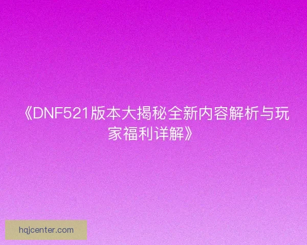《DNF521版本大揭秘全新内容解析与玩家福利详解》
